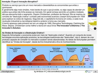 by @rildosan ® | rildo.santos@etecnologia.com.breTecnologia.com.r 50
Inovação: O que é inovação disruptiva?
Produto ou serviço que cria um novo mercado e desestabiliza os concorrentes que antes o
dominavam.
É geralmente algo mais simples, mais barato do que o que já existe, ou algo capaz de atender um
público que antes não tinha acesso ao mercado. Em geral começa servindo um público modesto,
até que abocanha todo o segmento. Clayton Christensen, professor de Harvard. Ele se inspirou no
conceito de “destruição criativa” cunhado pelo economista austríaco Joseph Schumpeter em 1939
para explicar os ciclos de negócios. Segundo ele, o capitalismo funciona em ciclos, e cada nova
revolução (industrial ou tecnológica) destrói a anterior e toma seu mercado.
O termo apareceu pela primeira vez em um artigo de 1995, Disruptive Technologies: Catching the
Wave. Depois, Christensen conta melhor a teoria em seus livros The Innovator’s Dilemma e The
Innovator’s Solution.
Força hidráulica
Têxteis
Ferro
Vapor
Ferrovias
Aços
Eletricidade
Químicos
Motor a combustão
Petroquímicos
Eletrônicos
Aviação
Software
Redes Sociais
Novas Mídias
Primeira onda segundo onda terceira onda quarta onda
Quinta
onda
1: this graphic is from The Economist's special survey "Innovation in Industry" (20 February 1999)
As Ondas de Inovação e a Destruição Criativa1:
Segundo Schumpeter, a economia evolui por meio da "destruição criativa". Quando um conjunto de novas
tecnologias encontra aplicação produtiva, as tecnologias tradicionais são "destruídas", isto é, deixam de criar
produtos capazes de competir no mercado e acabam sendo abandonadas. As ideias de Schumpeter permitem
identificar as “Ondas de Inovação”, desde da Era Industrial até a Era do Conhecimento.
 