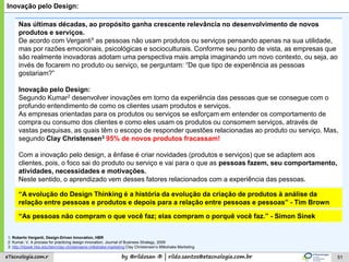 by @rildosan ® | rildo.santos@etecnologia.com.breTecnologia.com.r 51
Inovação pelo Design:
Nas últimas décadas, ao propósito ganha crescente relevância no desenvolvimento de novos
produtos e serviços.
De acordo com Verganti1 as pessoas não usam produtos ou serviços pensando apenas na sua utilidade,
mas por razões emocionais, psicológicas e socioculturais. Conforme seu ponto de vista, as empresas que
são realmente inovadoras adotam uma perspectiva mais ampla imaginando um novo contexto, ou seja, ao
invés de focarem no produto ou serviço, se perguntam: “De que tipo de experiência as pessoas
gostariam?”
Inovação pelo Design:
Segundo Kumar2 desenvolver inovações em torno da experiência das pessoas que se consegue com o
profundo entendimento de como os clientes usam produtos e serviços.
As empresas orientadas para os produtos ou serviços se esforçam em entender os comportamento de
compra ou consumo dos clientes e como eles usam os produtos ou consomem serviços, através de
vastas pesquisas, as quais têm o escopo de responder questões relacionadas ao produto ou serviço. Mas,
segundo Clay Christensen3 95% de novos produtos fracassam!
Com a inovação pelo design, a ênfase é criar novidades (produtos e serviços) que se adaptem aos
clientes, pois, o foco sai do produto ou serviço e vai para o que as pessoas fazem, seu comportamento,
atividades, necessidades e motivações.
Neste sentido, o aprendizado vem desses fatores relacionados com a experiência das pessoas.
1; Roberto Verganti, Design-Driven Innovation, HBR
2: Kumar, V. A process for practicing design innovation, Journal of Business Strategy, 2009
3: http://hbswk.hbs.edu/item/clay-christensens-milkshake-marketing Clay Christensen’s Milkshake Marketing
“A evolução do Design Thinking é a história da evolução da criação de produtos à análise da
relação entre pessoas e produtos e depois para a relação entre pessoas e pessoas” - Tim Brown
“As pessoas não compram o que você faz; elas compram o porquê você faz.” - Simon Sinek
 