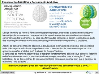 by @rildosan ® | rildo.santos@etecnologia.com.breTecnologia.com.r
Pensamento Analítico x Pensamento Abdutivo
Design Thinking se refere à forma do designer de pensar, que utiliza o pensamento abdutivo.
Nesse tipo de pensamento, busca-se formular questionamentos através da apreensão ou
compreensão dos fenômenos, ou seja, são formuladas perguntas a serem respondidas a partir
das informações coletadas durante a observação do universo que permeia o problema.
Assim, ao pensar de maneira abdutiva, a solução não é derivada do problema: ela se encaixa
nele. Não se pode solucionar um problema com o mesmo tipo de pensamento que os criou:
abduzir e desafiar o “status quo” é a base do Design Thinking.
É pensando de maneira abdutiva que o designer constantemente desafia seus padrões, fazendo
e desfazendo conjecturas, e transformando-as em oportunidades para a inovação. E essa
habilidade, de se desvencilhar do pensamento lógico cartesiano, que faz com que o designer se
mantenha “fora da caixa”.
“Nenhum problema pode ser resolvido pelo mesmo pensamento que o criou.” –
Albert Einstein
55
 