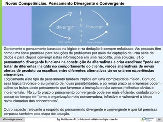 by @rildosan ® | rildo.santos@etecnologia.com.breTecnologia.com.r
Novas Competências. Pensamento Divergente e Convergente
Geralmente o pensamento baseado na lógica e na dedução é sempre enfatizado. As pessoas têm
como uma forte premissa para soluções de problemas por meio da captação de uma série de
dados e para depois convergir estas informações em uma resposta, uma solução. Já o
pensamento divergente funciona na construção de alternativas e criar escolhas: “pode ser
tratar de diferentes insights no comportamento do cliente, visões alternativas de novas
ofertas de produto ou escolhas entre diferentes alternativas de se criarem experiências
alternativas.
Logicamente este tipo de pensamento também implica em uma complexidade maior . Contudo,
essa lógica favorece o surgimento de novas possibilidades, e ao longo prazo as empresas podem
colher os frutos deste pensamento que favorece a inovação e não apenas melhorias obvias e
incrementais. No curto prazo o pensamento convergente pode ser mais eficiente, contudo com o
passar do tempo ele “torna a organização mais conservadora, inflexível e vulnerável a ideias
revolucionarias dos concorrentes”.
Outro aspecto relevante a respeito do pensamento divergente e convergente é que tal premissa
perpassa também pela etapa de ideação.
56
 