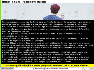 by @rildosan ® | rildo.santos@etecnologia.com.breTecnologia.com.r
Hacker Thinking1 (Pensamento Hacker)
Hackear significa desafiar o status quo para experimentar, aprender, errar e inovar...
Muitas pessoas pensam nos hackers como um bando de nerds de computador que moram no
porão da casa de seus pais e espalham vírus de computador e cometem cibercrimes.
Mas, isso não é uma verdade, não os vejo dessa maneira. Hackers são inovadores.
Hackers são pessoas que desafiam e mudam os sistemas, para os tornarem diferentes,
para os fazerem melhores.
É assim que eles pensam. É mudança de mentalidade. O mundo precisa de mais
mentalidade de hackers.
E não só para tecnologia. Tudo foi feito para que possa ser “hackeado”. Tanto no
modelo de negócio até mesmo a educação.
Thomas Edison e Steve Jobs eles tiveram mentalidade de hacker que mudaram o mundo.
Aproveito as oportunidades de experimentar, de aprender para criar e inovar. Eu não
tenho medo de procurar novas formas e caminhos para “hackeamento” em busca de
resultados melhore e mais rápido.
É como um fazer um remix ou um mash-up do aprendizado: flexível, oportuno e que
jamais perde a dimensão do ser feliz, saudável e criativo como prioridade.
Escrevendo sobre minhas experiências, percebi que, uma vez motivado para aprender
algo novo você consegue fazer muita coisa em curto espaço de tempo ora acertando,
ora aprendendo e ora errando, mas sempre aprendendo com os erros.
1: Baseado no vídeo do Logan LaPlante
60
 
