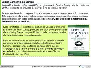 by @rildosan ® | rildo.santos@etecnologia.com.breTecnologia.com.r 64
Lógica Dominante do Serviço
Lógica Dominante do Serviço (LDS), surgiu antes do Service Design, ela foi criada em
2004, é centrada na provisão de serviço e na cocriação de valor.
Independentemente do segmento que a empresa atue, o que ela vende é um serviço.
Não importa se ela produz celulares, computadores, parafusos, shampoos, cadeiras
ou automóveis, em todos estes casos, existem serviços atrelados diretamente ou
indiretamente ao produto.
Esta constatação é apontada pela Lógica Serviço-Dominante
(Service-Dominant Logic), proposta em 2004 pelos professores
de Marketing Steven Vargo e Robert Lusch, das universidades
do Hawai e Arizona, respectivamente.
Mais do que uma foto do contexto atual do mundo, o estudo
apresenta uma interessante revisão da história econômica
humana, comprovando de forma bastante clara que os
“serviços são o início, o meio e o fim” de toda atividade
econômica como afirmou o economista francês Claude
Frédéric Bastiat em 1848.
 