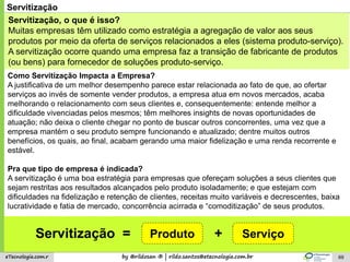 by @rildosan ® | rildo.santos@etecnologia.com.breTecnologia.com.r 69
Servitização
Servitização, o que é isso?
Muitas empresas têm utilizado como estratégia a agregação de valor aos seus
produtos por meio da oferta de serviços relacionados a eles (sistema produto-serviço).
A servitização ocorre quando uma empresa faz a transição de fabricante de produtos
(ou bens) para fornecedor de soluções produto-serviço.
Como Servitização Impacta a Empresa?
A justificativa de um melhor desempenho parece estar relacionada ao fato de que, ao ofertar
serviços ao invés de somente vender produtos, a empresa atua em novos mercados, acaba
melhorando o relacionamento com seus clientes e, consequentemente: entende melhor a
dificuldade vivenciadas pelos mesmos; têm melhores insights de novas oportunidades de
atuação; não deixa o cliente chegar no ponto de buscar outros concorrentes, uma vez que a
empresa mantém o seu produto sempre funcionando e atualizado; dentre muitos outros
benefícios, os quais, ao final, acabam gerando uma maior fidelização e uma renda recorrente e
estável.
Pra que tipo de empresa é indicada?
A servitização é uma boa estratégia para empresas que ofereçam soluções a seus clientes que
sejam restritas aos resultados alcançados pelo produto isoladamente; e que estejam com
dificuldades na fidelização e retenção de clientes, receitas muito variáveis e decrescentes, baixa
lucratividade e fatia de mercado, concorrência acirrada e “comoditização” de seus produtos.
Produto ServiçoServitização = +
 