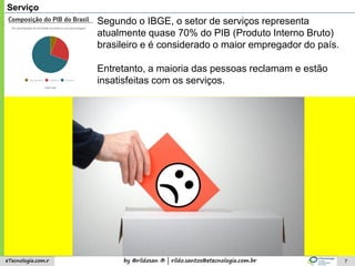 by @rildosan ® | rildo.santos@etecnologia.com.breTecnologia.com.r 7
Serviço
Entretanto, a maioria das pessoas reclamam e estão
insatisfeitas com os serviços.
Segundo o IBGE, o setor de serviços representa
atualmente quase 70% do PIB (Produto Interno Bruto)
brasileiro e é considerado o maior empregador do país.
 