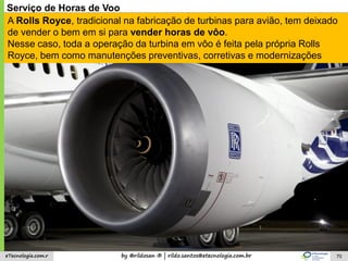 by @rildosan ® | rildo.santos@etecnologia.com.breTecnologia.com.r 70
Serviço de Horas de Voo
A Rolls Royce, tradicional na fabricação de turbinas para avião, tem deixado
de vender o bem em si para vender horas de vôo.
Nesse caso, toda a operação da turbina em vôo é feita pela própria Rolls
Royce, bem como manutenções preventivas, corretivas e modernizações
 