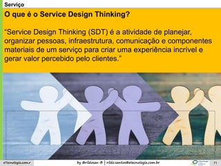 by @rildosan ® | rildo.santos@etecnologia.com.breTecnologia.com.r 71
Serviço
O que é o Service Design Thinking?
“Service Design Thinking (SDT) é a atividade de planejar,
organizar pessoas, infraestrutura, comunicação e componentes
materiais de um serviço para criar uma experiência incrível e
gerar valor percebido pelo clientes.”
 