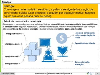 by @rildosan ® | rildo.santos@etecnologia.com.breTecnologia.com.r 76
Serviço
Serviço:
Com origem no termo latim servitĭum, a palavra serviço define a ação de
servir (estar sujeito a/ser prestável a alguém por qualquer motivo, fazendo
aquilo que essa pessoa quer ou pede).
Intangibilidade
Experiência do cliente
Serviço tem alta
interação.
Principais característica de serviço:
Perecibilidade
Inseparabilidade
Heterogeneidade
Os serviços possuem algumas características básicas: intangibilidade, heterogeneidade, inseparabilidade
e perecebilidade segundo Kotler (1994). Outras características, mas não menos importantes dos serviços
são: experiência do cliente e interação (clientes tem alta interação) e cocriação de valor.
cliente é participante
ativo na cocriação de
valor
 
