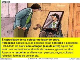 by @rildosan ® | rildo.santos@etecnologia.com.breTecnologia.com.r 80
Empatia
É capacidade de se colocar no lugar do outro.
Percepção daquilo que as pessoas estão sentindo e passando.
Habilidade de ouvir com atenção (escuta ativa) aquilo que
estão nos comunicando através de palavras, gestos ou atos.
Apreciar e respeitar as diferenças: pessoas, raças, culturas,
religiões, formas de pensar etc.
 