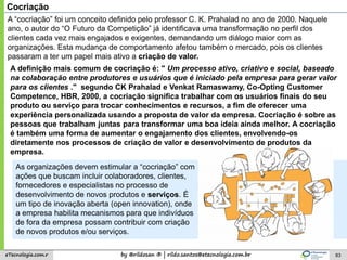 by @rildosan ® | rildo.santos@etecnologia.com.breTecnologia.com.r 83
Cocriação
As organizações devem estimular a “cocriação” com
ações que buscam incluir colaboradores, clientes,
fornecedores e especialistas no processo de
desenvolvimento de novos produtos e serviços. É
um tipo de inovação aberta (open innovation), onde
a empresa habilita mecanismos para que indivíduos
de fora da empresa possam contribuir com criação
de novos produtos e/ou serviços.
A “cocriação” foi um conceito definido pelo professor C. K. Prahalad no ano de 2000. Naquele
ano, o autor do “O Futuro da Competição” já identificava uma transformação no perfil dos
clientes cada vez mais engajados e exigentes, demandando um diálogo maior com as
organizações. Esta mudança de comportamento afetou também o mercado, pois os clientes
passaram a ter um papel mais ativo a criação de valor.
A definição mais comum de cocriação é: " Um processo ativo, criativo e social, baseado
na colaboração entre produtores e usuários que é iniciado pela empresa para gerar valor
para os clientes ." segundo CK Prahalad e Venkat Ramaswamy, Co-Opting Customer
Competence, HBR, 2000, a cocriação significa trabalhar com os usuários finais do seu
produto ou serviço para trocar conhecimentos e recursos, a fim de oferecer uma
experiência personalizada usando a proposta de valor da empresa. Cocriação é sobre as
pessoas que trabalham juntas para transformar uma boa ideia ainda melhor. A cocriação
é também uma forma de aumentar o engajamento dos clientes, envolvendo-os
diretamente nos processos de criação de valor e desenvolvimento de produtos da
empresa.
 