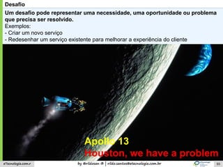 by @rildosan ® | rildo.santos@etecnologia.com.breTecnologia.com.r
Desafio
Um desafio pode representar uma necessidade, uma oportunidade ou problema
que precisa ser resolvido.
Exemplos:
- Criar um novo serviço
- Redesenhar um serviço existente para melhorar a experiência do cliente
Apollo 13
Houston, we have a problem
93
 