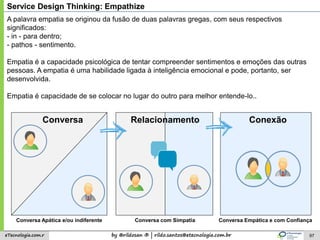 by @rildosan ® | rildo.santos@etecnologia.com.breTecnologia.com.r 97
A palavra empatia se originou da fusão de duas palavras gregas, com seus respectivos
significados:
- in - para dentro;
- pathos - sentimento.
Empatia é a capacidade psicológica de tentar compreender sentimentos e emoções das outras
pessoas. A empatia é uma habilidade ligada à inteligência emocional e pode, portanto, ser
desenvolvida.
Empatia é capacidade de se colocar no lugar do outro para melhor entende-lo..
Conversa com Simpatia Conversa Empática e com ConfiançaConversa Apática e/ou indiferente
ConexãoRelacionamentoConversa
Service Design Thinking: Empathize
 