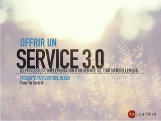 OFFRIR UN
SERVICE 3.0
(LE PROCESSUS D’IMPLÉMENTATION D’UN SERVICE 3.0, TOUT NATURELLEMENT)
PRÉSENTÉ PAR CHRYSTEL BLACK
Pour Yu Centrik
 