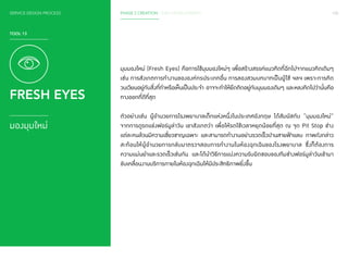 SERVICE DESIGN PROCESS PHASE 2 CREATION / IDEA DEVELOPMENT 100 
TOOL 13 
FRESH EYES 
มองมุมใหม่ 
มุมมองใหม่ (Fresh Eyes) คือการใช้มุมมองใหม่ๆ เพื่อสร้างสรรค์แนวคิดที่ฉีกไปจากแนวคิดเดิมๆ 
เช่น การสังเกตการท�ำ งานขององค์กรประเภทอื่น การลองสวมบทบาทเป็นผู้ใช้ ฯลฯ เพราะการคิด 
วนเวียนอยู่กับสิ่งที่ท�ำ หรือเห็นเป็นประจ�ำ อาจจะท�ำ ให้ยึดติดอยู่กับมุมมองเดิมๆ และหลงคิดไปว่านั่นคือ 
ทางออกที่ดีที่สุด 
ตัวอย่างเช่น ผู้อ�ำ นวยการโรงพยาบาลเด็กแห่งหนึ่งในประเทศอังกฤษ ได้สัมผัสกับ “มุมมองใหม่” 
จากการดูรถแข่งฟอร์มูล่าวัน เขาสังเกตว่า เพื่อให้รถใช้เวลาหยุดน้อยที่สุด ณ จุด Pit Stop ช่าง 
แต่ละคนล้วนมีความเชี่ยวชาญเฉพาะ และสามารถท�ำ งานอย่างรวดเร็วปานสายฟ้าแลบ ภาพดังกล่าว 
สะท้อนให้ผู้อ�ำ นวยการกลับมาตรวจสอบการท�ำ งานในห้องฉุกเฉินของโรงพยาบาล ซึ่งก็ต้องการ 
ความแม่นย�ำ และรวดเร็วเช่นกัน และได้น�ำ วิธีการแบ่งความรับผิดชอบของทีมช่างฟอร์มูล่าวันเข้ามา 
ขับเคลื่อนงานบริการภายในห้องฉุกเฉินให้มีประสิทธิภาพยิ่งขึ้น 
 