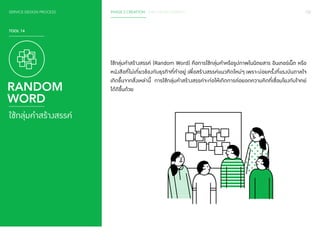 SERVICE DESIGN PROCESS PHASE 2 CREATION / IDEA DEVELOPMENT 102 
TOOL 14 
RANDOM 
WORD 
ใช้กลุ่มคำ�สร้างสรรค์ 
ใช้กลุ่มคำ�สร้างสรรค์ (Random Word) คือการใช้กลุ่มคำ�หรือรูปภาพในนิตยสาร อินเทอร์เน็ต หรือ 
หนังสือที่ไม่เกี่ยวข้องกับธุรกิจที่ทำ�อยู่ เพื่อสร้างสรรค์แนวคิดใหม่ๆ เพราะบ่อยครั้งที่แรงบันดาลใจ 
เกิดขึ้นจากสิ่งเหล่านี้ การใช้กลุ่มคำ�สร้างสรรค์จะก่อให้เกิดการต่อยอดความคิดที่เชื่อมโยงกับโจทย์ 
ได้ดีขึ้นด้วย 
 