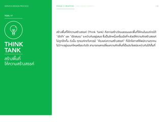 108 
SERVICE DESIGN PROCESS PHASE 2 CREATION / IDEA DEVELOPMENT 
สร้างพื้นที่ให้ความสร้างสรรค์ (Think Tank) คือการสร้างวัฒนธรรมและพื้นที่ให้คนในองค์กรได้ 
“เปิดใจ” และ “เปิดสมอง” ระหว่างกันอยู่เสมอ ซึ่งเป็นอีกหนึ่งเครื่องมือที่จะช่วยให้ความคิดสร้างสรรค์ 
ไม่ถูกปิดกั้น ดังนั้น ทุกองค์กรจึงควรมี “ห้องแห่งความสร้างสรรค์” ที่เปิดโอกาสให้พนักงานทุกคน 
ไม่ว่าจะอยู่แผนกไหนหรือระดับใด สามารถแลกเปลี่ยนความคิดเห็นที่เป็นประโยชน์ระหว่างกันได้เต็มที่ 
TOOL 17 
THINK 
TANK 
สร้างพื้นที่ 
ให้ความสร้างสรรค์ 
 