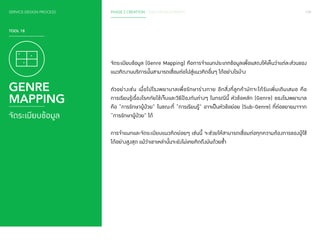 SERVICE DESIGN PROCESS PHASE 2 CREATION / IDEA DEVELOPMENT 109 
TOOL 18 
GENRE 
MAPPING 
จัดระเบียบข้อมูล 
จัดระเบียบข้อมูล (Genre Mapping) คือการจ�ำ แนกประเภทข้อมูลเพื่อแสดงให้เห็นว่าแต่ละส่วนของ 
แนวคิดงานบริการนั้นสามารถเชื่อมต่อไปสู่แนวคิดอื่นๆ ได้อย่างไรบ้าง 
ตัวอย่างเช่น เมื่อไปโรงพยาบาลเพื่อรักษาร่างกาย อีกสิ่งที่ลูกค้ามักจะได้รับเพิ่มเติมเสมอ คือ 
การเรียนรู้เรื่องโรคภัยไข้เจ็บและวิธีป้องกันต่างๆ ในกรณีนี้ หัวข้อหลัก (Genre) ของโรงพยาบาล 
คือ “การรักษาผู้ป่วย” ในขณะที่ “การเรียนรู้” อาจเป็นหัวข้อย่อย (Sub-Genre) ที่ต่อขยายมาจาก 
“การรักษาผู้ป่วย” ได้ 
การจ�ำ แนกและจัดระเบียบแนวคิดย่อยๆ เช่นนี้ จะช่วยให้สามารถเชื่อมต่อทุกความต้องการของผู้ใช้ 
ได้อย่างสูงสุด แม้ว่าเขาเหล่านั้นจะยังไม่เคยคิดถึงมันด้วยซ�้ำ 
 