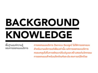 011 
BACKGROUND 
KNOWLEDGE 
พื้นฐานองค์ความรู้ 
ของการออกแบบบริการ 
การออกแบบบริการ (Service Design) ไม่ใช่การออกแบบ 
สำ�หรับงานบริการแต่เพียงเท่านั้น แต่การออกแบบบริการ 
ครอบคลุมไปถึงการพัฒนาปรับปรุงและสร้างสรรค์นวัตกรรม 
การออกแบบสำ�หรับผลิตภัณฑ์และประสบการณ์อีกด้วย 
 