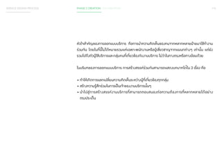 SERVICE DESIGN PROCESS PHASE 2 CREATION / CO-CREATION 115 
หัวใจส�ำ คัญของการออกแบบบริการ คือการน�ำ ความคิดเห็นของคนจากหลากหลายฝ่ายมาใช้ท�ำ งาน 
ร่วมกัน โดยในที่นี้ไม่ได้หมายรวมแค่เฉพาะพนักงานหรือผู้เชี่ยวชาญจากแผนกต่างๆ เท่านั้น แต่ยัง 
รวมไปถึงตัวผู้ใช้บริการและกลุ่มคนที่เกี่ยวข้องกับงานบริการ ไม่ว่าในทางตรงหรือทางอ้อมด้วย 
ในบริบทของการออกแบบบริการ การสร้างสรรค์ร่วมกันสามารถแสดงบทบาทได้ใน 3 เรื่อง คือ 
• ท�ำ ให้เกิดการแลกเปลี่ยนความคิดเห็นระหว่างผู้ที่เกี่ยวข้องทุกกลุ่ม 
• สร้างความรู้สึกร่วมในการเป็นเจ้าของงานบริการนั้นๆ 
• น�ำ ไปสู่การสร้างสรรค์งานบริการที่สามารถตอบสนองต่อความต้องการที่หลากหลายได้อย่าง 
ตรงประเด็น 
 