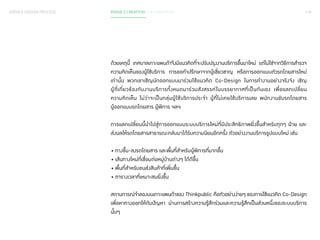 SERVICE DESIGN PROCESS PHASE 2 CREATION / CO-CREATION 118 
ด้วยเหตุนี้ เทศบาลเกาะแพนด้าจึงมีแนวคิดที่จะปรับปรุงงานบริการขึ้นมาใหม่ แต่ไม่ใช่จากวิธีการส�ำ รวจ 
ความคิดเห็นของผู้ใช้บริการ การขอค�ำ ปรึกษาจากผู้เชี่ยวชาญ หรือการออกแบบตัวรถโดยสารใหม่ 
เท่านั้น พวกเขาเชิญนักออกแบบมาร่วมใช้แนวคิด Co-Design ในการท�ำ งานอย่างจริงจัง เชิญ 
ผู้ที่เกี่ยวข้องกับงานบริการทั้งหมดมาร่วมสังสรรค์ในบรรยากาศที่เป็นกันเอง เพื่อแลกเปลี่ยน 
ความคิดเห็น ไม่ว่าจะเป็นกลุ่มผู้ใช้บริการประจ�ำ ผู้ที่ไม่เคยใช้บริการเลย พนักงานขับรถโดยสาร 
ผู้ออกแบบรถโดยสาร ผู้พิการ ฯลฯ 
การแลกเปลี่ยนนี้น�ำ ไปสู่การออกแบบระบบบริการใหม่ที่มีประสิทธิภาพยิ่งขึ้นส�ำ หรับทุกๆ ฝ่าย และ 
ส่งผลให้รถโดยสารสาธารณะกลับมาได้รับความนิยมอีกครั้ง ตัวอย่างงานบริการรูปแบบใหม่ เช่น 
• ทางขึ้น-ลงรถโดยสาร และพื้นที่ส�ำ หรับผู้พิการที่มากขึ้น 
• เส้นทางใหม่ที่เชื่อมต่อหมู่บ้านต่างๆ ได้ดีขึ้น 
• พื้นที่ส�ำ หรับขนส่งสินค้าที่เพิ่มขึ้น 
• ตารางเวลาที่เหมาะสมยิ่งขึ้น 
สถานการณ์จ�ำ ลองบนเกาะแพนด้าของ Thinkpublic คือตัวอย่างง่ายๆ ของการใช้แนวคิด Co-Design 
เพื่อหาทางออกให้กับปัญหา ผ่านการสร้างความรู้สึกร่วมและความรู้สึกเป็นส่วนหนึ่งของระบบบริการ 
นั้นๆ 
 