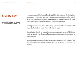 012 
BACKGROUND KNOWLEDGE OVERVIEW 
ความก้าวหน้าของเทคโนโลยีอินเทอร์เน็ตในปัจจุบันทำ�ให้ผู้บริโภคสามารถเข้าถึงผลิตภัณฑ์และ 
งานบริการต่างๆ ได้อย่างง่ายดาย ทุกคนสามารถเปรียบเทียบข้อมูลของผลิตภัณฑ์ที่คล้ายกันได้ 
ล่วงหน้า เข้าถึงงานบริการชนิดเดียวกันได้จากหลากหลายช่องทาง ฯลฯ พฤติกรรมเหล่านี้ส่งผลให้ 
แนวโน้มความต้องการในตลาดบริโภคเปลี่ยนไปอย่างมีนัยสำ�คัญ ยกตัวอย่างเช่น 
จากวันที่ผู้คนเคยปลาบปลื้มกับเทคโนโลยีที่ก้าวล้�ำที่สุด ทุกวันนี้พวกเขากลับต้องการแค่เทคโนโลยีที่ 
สามารถเชื่อมโยงกับชีวิตประจ�ำ วันได้ (From Hi-Tech to Hi-Touch) 
วิถีการผลิตสมัยใหม่ที่ทำ�ให้มาตรฐานของผลิตภัณฑ์และบริการเหมือนกันไปหมด ส่งผลให้ผู้บริโภคเริ่ม 
มองหา “คุณค่าใหม่” จากสิ่งที่สร้างสรรค์ขึ้นเป็นพิเศษเพื่อเขาเท่านั้น (From Standardization to 
Customization) 
ความอัตโนมัติที่เราได้รับจากวิถีเทคโนโลยีเริ่มทำ�ให้สินค้าและบริการกลายเป็นสิ่ง “ไร้อารมณ์” โลก 
ทุกวันนี้จึงกลับไปโหยหาความพิถีพิถันจากสัมผัสที่เป็นมนุษย์อีกครั้ง (From Automatization to 
Crafting) 
OVERVIEW 
ภาพรวมของงานบริการ 
 