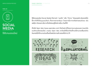 120 
SERVICE DESIGN PROCESS PHASE 2 CREATION / CO-CREATION 
ใช้สังคมออนไลน์ (Social Media) คือการน�ำ “แนวคิด” หรือ “ค�ำ ถาม” ไปเผยแพร่ทางอินเทอร์เน็ต 
ซึ่งจะท�ำ ให้ได้รับมุมมองใหม่ๆ ที่หลากหลายกลับมา โดยอาจเริ่มจากเครือข่ายของตัวเอง เช่น 
เฟซบุ๊ค ทวิตเตอร์ หรือจากเว็บไซต์ของผู้ให้บริการอื่นๆ ด้วยก็ได้ 
เว็บไซต์ Open Ideo (www.openideo.com) คือตัวอย่างที่ดีของการระดมสมองและการแบ่งปัน 
แนวคิดบนโลกออนไลน์ งานของ Open Ideo สะท้อนให้เห็นว่าใครก็ตามที่สามารถเชื่อมต่อกับ 
อินเทอร์เน็ตก็สามารถร่วมเป็นหนึ่งพลังในการสร้างสรรค์สิ่งต่างๆ ได้ 
TOOL 23 
SOCIAL 
MEDIA 
ใช้สังคมออนไลน์ 
 