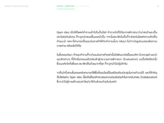 SERVICE DESIGN PROCESS PHASE 2 CREATION / CO-CREATION 121 
Open Ideo เปิดให้โพสท์ค�ำ ถามเข้าไปในเว็บไซต์ ค�ำ ถามใดที่ได้รับการพิจารณาว่าน่าสนใจและเป็น 
ประโยชน์กับสังคม ก็จะถูกน�ำ เสนอขึ้นบนหน้าเว็บ จากนั้นสมาชิกในเว็บก็จะช่วยกันโพสท์ความคิดเห็น 
ค�ำ แนะน�ำ ฯลฯ ที่สามารถเป็นแรงบันดาลใจให้กับค�ำ ถามนั้นๆ กลับมา ไม่ว่าจะในรูปแบบของข้อความ 
ภาพถ่าย หรือคลิปวิดีโอ 
ในขั้นตอนต่อมา เจ้าของค�ำ ถามก็จะน�ำ แรงบันดาลใจเหล่านั้นไปพัฒนาต่อเป็นแนวคิด (Concept) และน�ำ 
แนวคิดต่างๆ ที่ได้กลั่นกรองแล้วกลับเข้าสู่กระบวนการพิจารณา (Evaluation) บนเว็บไซต์อีกครั้ง 
ซึ่งแนวคิดใดที่เพื่อนๆ สมาชิกเห็นด้วยมากที่สุด ก็จะถูกน�ำ ไปปฏิบัติจริง 
จะเห็นว่าทั้งสามขั้นตอนหลักสามารถใช้พื้นที่ออนไลน์เป็นเสมือนห้องประชุมในการท�ำ งานได้ และที่ส�ำ คัญ 
เว็บไซต์อย่าง Open Ideo นี้ยังถือเป็นเวทีกลางของความร่วมมือร่วมใจในภาคประชาชน (Collaboration) 
ซึ่งจะน�ำ ไปสู่การสร้างคุณค่าใหม่ๆ ให้กับสังคมด้วยในวันหน้า 
 