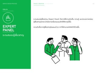 SERVICE DESIGN PROCESS PHASE 2 CREATION / CO-CREATION 122 
TOOL 24 
EXPERT 
PANEL 
ระดมสมองผู้เชี่ยวชาญ 
ระดมสมองผู้เชี่ยวชาญ (Expert Panel) คือการใช้ความคิดเห็น ความรู้ และประสบการณ์ของ 
ผู้เชี่ยวชาญหลายๆ ฝ่ายในการกลั่นกรองแนวคิดให้ชัดเจนยิ่งขึ้น 
ความคิดเห็นจากผู้เชี่ยวชาญในแขนงต่างๆ จะท�ำ ให้สามารถตัดสินใจได้ง่ายขึ้น 
 