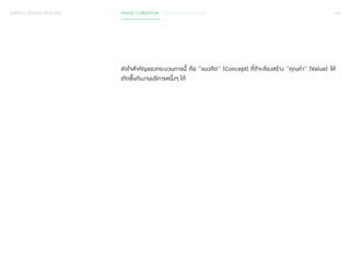 SERVICE DESIGN PROCESS PHASE 2 CREATION / CONCEPTUALISATION 126 
หัวใจส�ำ คัญของกระบวนการนี้ คือ “แนวคิด” (Concept) ที่ดีจะต้องสร้าง “คุณค่า” (Value) ให้ 
เกิดขึ้นกับงานบริการหนึ่งๆ ได้ 
 