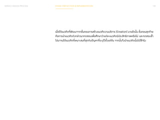 SERVICE DESIGN PROCESS PHASE 3 REFLECTION & IMPLEMENTATION 139 
เมื่อได้แนวคิดที่พัฒนาจากขั้นตอนการสร้างแนวคิดงานบริการ (Creation) มาแล้วนั้น ขั้นตอนสุดท้าย 
คือการน�ำ แนวคิดดังกล่าวมาทดสอบเพื่อศึกษาว่าแต่ละแนวคิดมีประสิทธิภาพหรือไม่ และทดสอบซ�้ำ 
ไปมาจนได้แนวคิดที่เหมาะสมที่สุดกับปัญหาที่ระบุไว้ตั้งแต่ต้น จากนั้นจึงน�ำ แนวคิดนั้นไปใช้จริง 
 