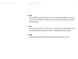 SERVICE DESIGN PROCESS PHASE 3 REFLECTION & IMPLEMENTATION 142 
01 Who 
แบบจำ�ลองที่ใช้ในการทดสอบนี้จะทดสอบกับใคร เช่น ทดสอบโดยตรงกับผู้ใช้บริการ (Customer) 
ทดสอบกับพนักงานที่ให้บริการ (Staff) หรือทดสอบกับกลุ่มคนอื่นๆ ที่เกี่ยวข้องกับงานบริการ 
นั้น (Stakeholder) 
02 How 
วิธีการทดสอบจะเป็นอย่างไร เช่น ไปทดสอบ ณ สถานที่จริง โดยเชิญกลุ่มลูกค้าเป้าหมายไป 
ทดลองใช้ หรือใช้วิธีการจำ�ลองรูปแบบบริการขึ้นมา แล้วเชิญผู้เกี่ยวข้องมาทดสอบ เป็นต้น 
03 What 
เครื่องมือหรืออุปกรณ์ใดบ้างที่จะใช้สร้างแบบทดสอบนี้ เช่น หุ่นจำ�ลอง (Mock up) ฯลฯ 
 