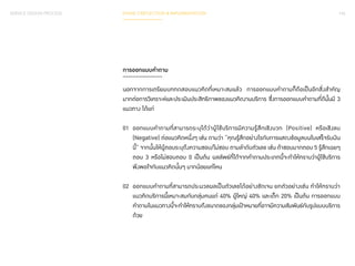 SERVICE DESIGN PROCESS PHASE 3 REFLECTION & IMPLEMENTATION 143 
การออกแบบค�ำ ถาม 
นอกจากการเตรียมบททดสอบแนวคิดที่เหมาะสมแล้ว การออกแบบค�ำ ถามก็ถือเป็นอีกสิ่งส�ำ คัญ 
มากต่อการวิเคราะห์และประเมินประสิทธิภาพของแนวคิดงานบริการ ซึ่งการออกแบบค�ำ ถามที่ดีนั้นมี 3 
แนวทาง ได้แก่ 
01 ออกแบบค�ำ ถามที่สามารถระบุได้ว่าผู้ใช้บริการมีความรู้สึกเชิงบวก (Positive) หรือเชิงลบ 
(Negative) ต่อแนวคิดหนึ่งๆ เช่น ถามว่า “คุณรู้สึกอย่างไรกับการแสดงข้อมูลบนใบเสร็จรับเงิน 
นี้” จากนั้นให้ผู้ตอบระบุถึงความชอบ/ไม่ชอบ ตามล�ำ ดับตัวเลข เช่น ถ้าชอบมากตอบ 5 รู้สึกเฉยๆ 
ตอบ 3 หรือไม่ชอบตอบ 0 เป็นต้น ผลลัพธ์ที่ได้จากค�ำ ถามประเภทนี้จะท�ำ ให้ทราบว่าผู้ใช้บริการ 
พึงพอใจกับแนวคิดนั้นๆ มากน้อยแค่ไหน 
02 ออกแบบค�ำ ถามที่สามารถประมวลผลเป็นตัวเลขได้อย่างชัดเจน ยกตัวอย่างเช่น ท�ำ ให้ทราบว่า 
แนวคิดบริการนี้เหมาะสมกับกลุ่มคนแก่ 40% ผู้ใหญ่ 40% และเด็ก 20% เป็นต้น การออกแบบ 
ค�ำ ถามในแนวทางนี้จะท�ำ ให้ทราบถึงขนาดของกลุ่มเป้าหมายที่อาจมีความสัมพันธ์กับรูปแบบบริการ 
ด้วย 
 