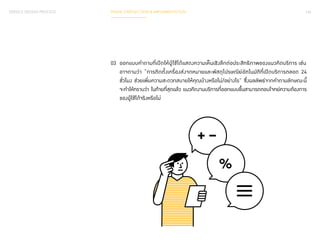 SERVICE DESIGN PROCESS PHASE 3 REFLECTION & IMPLEMENTATION 144 
03 ออกแบบค�ำ ถามที่เปิดให้ผู้ใช้ได้แสดงความเห็นเชิงลึกต่อประสิทธิภาพของแนวคิดบริการ เช่น 
อาจถามว่า “การติดตั้งเครื่องส่งจดหมายและพัสดุไปรษณีย์อัตโนมัติที่เปิดบริการตลอด 24 
ชั่วโมง ช่วยเพิ่มความสะดวกสบายให้คุณบ้างหรือไม่/อย่างไร” ซึ่งผลลัพธ์จากค�ำ ถามลักษณะนี้ 
จะท�ำ ให้ทราบว่า ในท้ายที่สุดแล้ว แนวคิดงานบริการที่ออกแบบขึ้นสามารถตอบโจทย์ความต้องการ 
ของผู้ใช้ได้จริงหรือไม่ 
 