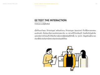 SERVICE DESIGN PROCESS PHASE 3 REFLECTION & IMPLEMENTATION 145 
02 TEST THE INTERACTION 
ทดสอบระบบปฏิสัมพันธ์ 
เมื่อได้แบบจ�ำ ลอง (Prototype) พร้อมค�ำ ถาม (Prototype Question) ที่จะใช้ในการทดสอบ 
แนวคิดแล้ว ขั้นต่อมาคือการลงมือทดสอบจริง ณ สถานที่ที่จัดเตรียมไว้ โดยสิ่งส�ำ คัญอีกข้อ 
นอกเหนือจากคำ� ตอบที่จะได้รับคือการสังเกตปฏิสัมพันธ์ที่เกิดขึ้น ณ จุดปะทะ ข้อมูลส่วนนี้สามารถ 
น�ำ มาใช้ประกอบในการวิเคราะห์และประเมินผลได้ด้วย 
 
