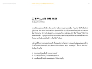 SERVICE DESIGN PROCESS PHASE 3 REFLECTION & IMPLEMENTATION 146 
03 EVALUATE THE TEST 
ประเมินผลการทดสอบ 
การเปลี่ยนแปลงแนวคิดใดๆ ในระบบบริการนั้น หากไม่สามารถสร้าง “คุณค่า” ให้เกิดขึ้นกับตัว 
ผู้ใช้บริการ กับองค์กร หรือกับพนักงานขององค์กรได้ ต้องถือว่าแนวคิดนั้นสอบตก และไม่สมควร 
นำมาใช้งานจริง ซึ่งการประเมินผลจากบททดสอบทั้งหลายนี้ควรจะได้มาซึ่ง “ตัวเลข” ที่วัดค่าได้ 
ชัดเจน อาทิเช่น “ในทุกๆ 3 นาที ถ้าสามารถลดระยะเวลาการรอคิว ณ ที่ท�ำ การไปรษณีย์ได้ พนักงาน 
ก็จะสามารถให้บริการเพิ่มขึ้นได้จากเดิม 50%” เป็นต้น 
หลังจากที่ได้วิเคราะห์และประเมินผลแล้ว ขั้นต่อมาคือการนำ�ผลวิเคราะห์นั้นมาปรับปรุงแนวคิดงานบริการ 
เป็นครั้งสุดท้าย โดยการทำ�งานในส่วนนี้จะเรียกว่าการทำ� “Post Prototype” ซึ่งจะต้องคำ�นึงถึง 3 
ประเด็นหลักๆ คือ 
01 ผู้ทดสอบได้เรียนรู้อะไรจากการทดสอบนี้ 
02 แบบจำ�ลองนี้สนับสนุนแนวคิดที่ตั้งไว้อย่างไร 
03 แบบจำ�ลองนี้ช่วยอธิบายแนวคิดและนำ�ไปสู่บทสรุปใด 
 