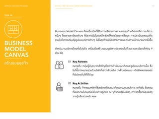 SERVICE DESIGN PROCESS PHASE 3 REFLECTION & IMPLEMENTATION 147 
TOOL 30 
BUSINESS 
MODEL 
CANVAS 
สร้างแผนธุรกิจ 
Business Model Canvas คือเครื่องมือที่ใช้ในการอธิบายภาพรวมของธุรกิจหรือแนวคิดงานบริการ 
หนึ่งๆ โดยรายละเอียดต่างๆ ที่ปรากฏในโมเดลนี้จะช่วยให้การวิเคราะห์ข้อมูล การประเมินผลแนวคิด 
รวมไปถึงการปรับปรุงรูปแบบบริการต่างๆ ในขั้นสุดท้ายมีประสิทธิภาพและตรงตามเป้าหมายมากยิ่งขึ้น 
ส�ำ หรับงานบริการโดยทั่วไปแล้ว เครื่องมือสร้างแผนธุรกิจจะประกอบไปด้วยรายละเอียดส�ำ คัญ 9 
ส่วน คือ 
01 Key Partners 
หมายถึง กลุ่มผู้มีบทบาทส�ำ คัญต่อการด�ำ เนินแนวคิดและรูปแบบบริการนั้น ซึ่ง 
ในที่นี้อาจหมายรวมถึงบริษัทที่เราว่าจ้างผลิต ว่าจ้างออกแบบ หรือซัพพลายเออร์ 
ที่ส่งวัตถุดิบให้ได้ด้วย 
02 Key Activities 
หมายถึง กิจกรรมหลักที่ช่วยขับเคลื่อนแนวคิดและรูปแบบบริการ อาทิเช่น ขั้นตอน 
ที่พนักงานไปรษณีย์ให้บริการลูกค้า ณ จุดจัดเตรียมพัสดุ การจัดซื้อกล่องพัสดุ 
จากผู้ผลิตล่วงหน้า ฯลฯ 
 