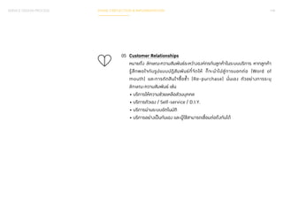 PHASE 3 REFLECTION & IMPLEMENTATION 149 
05 Customer Relationships 
หมายถึง ลักษณะความสัมพันธ์ระหว่างองค์กรกับลูกค้าในระบบบริการ หากลูกค้า 
รู้สึกพอใจกับรูปแบบปฏิสัมพันธ์ที่จัดให้ ก็จะน�ำ ไปสู่การบอกต่อ (Word of 
mouth) และการตัดสินใจซื้อซ�้ำ (Re-purchase) นั่นเอง ตัวอย่างการระบุ 
ลักษณะความสัมพันธ์ เช่น 
• บริการให้ความช่วยเหลือส่วนบุคคล 
• บริการตัวเอง / Self-service / D.I.Y. 
• บริการผ่านระบบอัตโนมัติ 
• บริการอย่างเป็นกันเอง และผู้ใช้สามารถเชื่อมต่อถึงกันได้ 
SERVICE DESIGN PROCESS 
 