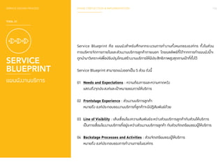 SERVICE DESIGN PROCESS PHASE 3 REFLECTION & IMPLEMENTATION 153 
TOOL 31 
SERVICE 
BLUEPRINT 
แผนผังงานบริการ 
Service Blueprint คือ แผนผังสำ�หรับศึกษากระบวนการทำ�งานทั้งหมดขององค์กร ทั้งในส่วน 
การบริหารจัดการภายในและส่วนงานบริการลูกค้าภายนอก โดยผลลัพธ์ที่ได้จากการทำ�แผนผังนี้จะ 
ถูกนำ�มาวิเคราะห์เพื่อปรับปรุงโครงสร้างงานบริการให้มีประสิทธิภาพสูงสุดตามเป้าที่ตั้งไว้ 
Service Blueprint สามารถแบ่งออกเป็น 5 ส่วน ดังนี้ 
01 Needs and Expectations : ความต้องการและความคาดหวัง 
แสดงถึงจุดประสงค์และเป้าหมายของการให้บริการ 
02 Frontstage Experience : ส่วนงานบริการลูกค้า 
หมายถึง องค์ประกอบของงานบริการที่ลูกค้าจะมีปฏิสัมพันธ์ด้วย 
03 Line of Visibility : เส้นเชื่อมโยงความสัมพันธ์ระหว่างส่วนบริการลูกค้ากับส่วนให้บริการ 
เป็นการเชื่อมโยงงานบริการที่อยู่ระหว่างส่วนงานบริการลูกค้า กับส่วนจัดเตรียมของผู้ให้บริการ 
04 Backstage Processes and Activities : ส่วนจัดเตรียมของผู้ให้บริการ 
หมายถึง องค์ประกอบของการทำ�งานภายในองค์กร 
 