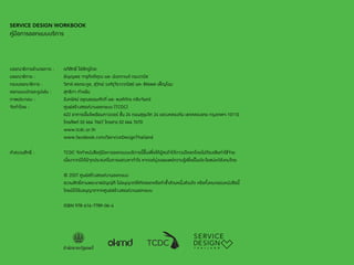 157 
SERVICE DESIGN WORKBOOK 
คู่มือการออกแบบบริการ 
บรรณาธิการอำ�นวยการ : อภิสิทธิ์ ไล่สัตรูไกล 
บรรณาธิการ : ธัญญพร จารุกิตติคุณ และ นันทกานต์ ทองวานิช 
กองบรรณาธิการ : วิสาข์ สอตระกูล, สุวิทย์ วงศ์รุจิราวาณิชย์ และ ชัชรพล เพ็ญโฉม 
ออกแบบปกและรูปเล่ม : สุทธิภา คำ�แย้ม 
ภาพประกอบ : อิงครัศม์ อรุณธรรมศักดิ์ และ พงศ์ภัทร กลีบจันทร์ 
จัดทำ�โดย : ศูนย์สร้างสรรค์งานออกแบบ (TCDC) 
622 อาคารเอ็มโพเรียมทาวเวอร์ ชั้น 24 ถนนสุขุมวิท 24 แขวงคลองตัน เขตคลองเตย กรุงเทพฯ 10110 
โทรศัพท์ 02 664 7667 โทรสาร 02 664 7670 
www.tcdc.or.th 
www.facebook.com/ServiceDesignThailand 
คำ�สงวนสิทธิ์ : TCDC จัดทำ�หนังสือคู่มือการออกแบบบริการนี้ขึ้นเพื่อให้ผู้สนใจได้ดาวน์โหลดโดยไม่ต้องเสียค่าใช้จ่าย 
เนื่องจากมิได้มีจุดประสงค์ในการแสวงหากำ�ไร หากแต่มุ่งเผยแพร่ความรู้เพื่อเป็นประโยชน์แก่สังคมไทย 
© 2557 ศูนย์สร้างสรรค์งานออกแบบ 
สงวนสิทธิ์ตามพระราชบัญญัติ ไม่อนุญาตให้คัดลอกหรือท�ำ ซ�้ำส่วนหนึ่งส่วนใด หรือทั้งหมดของหนังสือนี้ 
โดยมิได้รับอนุญาตจากศูนย์สร้างสรรค์งานออกแบบ 
ISBN 978-616-7789-06-4 
