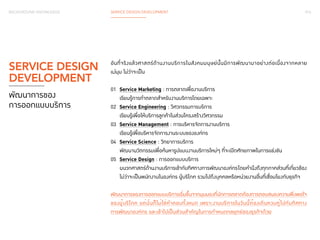 016 
BACKGROUND KNOWLEDGE SERVICE DESIGN DEVELOPMENT 
อันที่จริงแล้วศาสตร์ด้านงานบริการในสังคมมนุษย์นั้นมีการพัฒนามาอย่างต่อเนื่องจากหลาย 
แง่มุม ไม่ว่าจะเป็น 
01 Service Marketing : การตลาดเพื่องานบริการ 
เรียนรู้การทำ�ตลาดสำ�หรับงานบริการโดยเฉพาะ 
02 Service Engineering : วิศวกรรมการบริการ 
เรียนรู้เพื่อให้บริการลูกค้าในส่วนโครงสร้างวิศวกรรม 
03 Service Management : การบริหารจัดการงานบริการ 
เรียนรู้เพื่อบริหารจัดการงานระบบขององค์กร 
04 Service Science : วิทยาการบริการ 
พัฒนานวัตกรรมเพื่อค้นหารูปแบบงานบริการใหม่ๆ ที่จะเปิดศักยภาพในการแข่งขัน 
05 Service Design : การออกแบบบริการ 
ผนวกศาสตร์ด้านงานบริการเข้ากับทิศทางการพัฒนาองค์กร โดยคำ�นึงถึงทุกภาคส่วนที่เกี่ยวข้อง 
ไม่ว่าจะเป็นพนักงานในองค์กร ผู้บริโภค รวมไปถึงบุคคลหรือหน่วยงานอื่นที่เชื่อมโยงกับธุรกิจ 
พัฒนาการของการออกแบบบริการเริ่มขึ้นจากมุมมองที่นักการตลาดต้องการตอบสนองความพึงพอใจ 
ของผู้บริโภค แต่นั่นก็ไม่ใช่คำ�ตอบทั้งหมด เพราะงานบริการในวันนี้ต้องเดินควบคู่ไปกับทิศทาง 
การพัฒนาองค์กร และเข้าไปเป็นส่วนสำ�คัญในการกำ�หนดกลยุทธ์ของธุรกิจด้วย 
SERVICE DESIGN 
DEVELOPMENT 
พัฒนาการของ 
การออกแบบบริการ 
 