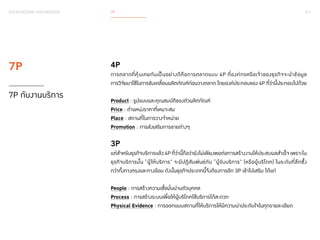 017 
BACKGROUND KNOWLEDGE 7P 
4P 
การตลาดที่คุ้นเคยกันเป็นอย่างดีคือการตลาดแบบ 4P ที่องค์กรหรือเจ้าของธุรกิจจะน�ำ ข้อมูล 
การวิจัยมาใช้ในการขับเคลื่อนผลิตภัณฑ์ก่อนวางตลาด โดยองค์ประกอบของ 4P ที่ว่านี้ประกอบไปด้วย 
Product : รูปแบบและคุณสมบัติของตัวผลิตภัณฑ์ 
Price : ตำ�แหน่งราคาที่เหมาะสม 
Place : สถานที่ในการวางจำ�หน่าย 
Promotion : การส่งเสริมการขายต่างๆ 
3P 
แต่สำ�หรับธุรกิจบริการแล้ว 4P ที่ว่านี้ถือว่ายังไม่เพียงพอต่อการสร้างงานให้ประสบผลสำ�เร็จ เพราะใน 
ธุรกิจบริการนั้น “ผู้ให้บริการ” จะมีปฏิสัมพันธ์กับ “ผู้รับบริการ” (หรือผู้บริโภค) ในระดับที่ลึกซึ้ง 
กว่าทั้งทางตรงและทางอ้อม ดังนั้นธุรกิจประเภทนี้จึงต้องการอีก 3P เข้าไปเสริม ได้แก่ 
People : การสร้างความเชื่อมั่นผ่านตัวบุคคล 
Process : การสร้างระบบเพื่อให้ผู้บริโภคใช้บริการได้สะดวก 
Physical Evidence : การออกแบบสถานที่ให้บริการให้มีความน่าประทับใจในทุกรายละเอียด 
7P 
7P กับงานบริการ 
 