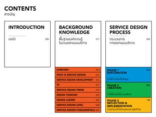 002 CONTENTS 
INTRODUCTION BACKGROUND 
KNOWLEDGE 
SERVICE DESIGN 
PROCESS 
บทนำ� กระบวนการ 
พื้นฐานองค์ความรู้ 
ในงานออกแบบบริการ 
006 011 040 
การออกแบบบริการ 
OVERVIEW 
WHAT IS SERVICE DESIGN 
SERVICE DESIGN DEVELOPMENT 
7P 
SERVICE DESIGN TREND 
DESIGN THINKING 
DESIGN LADDER 
SERVICE DESIGN LEVEL 
SERVICE DESIGN FUNDAMENTALS 
012 
014 
016 
017 
019 
023 
026 
028 
029 
043 
086 
138 
PHASE 1 
EXPLORATION 
การสำ�รวจและเก็บข้อมูล 
PHASE 2 
CREATION 
การสร้างแนวคิดงานบริการ 
PHASE 3 
REFLECTION & 
IMPLEMENTATION 
การนำ�แนวคิดไปทดสอบและปฏิบัติจริง 
สารบัญ 
 
