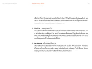 020 
BACKGROUND KNOWLEDGE SERVICE DESIGN TREND 
เพื่อให้ลูกค้าที่กำ�ลังรอรถไฟสามารถสั่งซื้อสินค้าต่างๆ ได้ทันทีผ่านแอพพลิเคชั่นบนมือถือ และ 
Tesco ก็รับหน้าที่จัดส่งสินค้าดังกล่าวให้ถึงบ้านภายในเวลาที่ใกล้เคียงกันกับที่ลูกค้าเดินทางไปถึง 
(รับชมคลิปได้ที่ www.youtube.com/watch?v=fGaVFRzTTP4) 
04 Mash Up : ผสมผสานแนวคิด 
ผสมผสานแนวคิดที่หลากหลายเข้าด้วยกันเพื่อเปิดโอกาสให้กับนวัตกรรมใหม่ ยกตัวอย่างเช่น 
การที่ Nike+ นำ�เทคโนโลยีบน iPod และ iPhone ผนวกเข้ากับรองเท้ากีฬาเพื่อสร้างประสบการณ์ 
ใหม่ๆ ให้กับการวิ่ง โดยที่ผู้วิ่งสามารถรับรู้ระยะทางการวิ่ง ปริมาณแคลอรี่ที่เผาผลาญ ฯลฯ พร้อม 
แบ่งปันข้อมูลเหล่านี้ผ่านสังคมออนไลน์ได้ทันที 
05 Co-Suming : สร้างตลาดบริโภคร่วม 
เป็นการสร้างตลาดบริโภคร่วมบนพื้นที่ขายเดียวกัน เช่น เว็บไซต์ Amazon.com กับการเป็น 
พื้นที่กลางที่ใครๆ ก็สามารถสร้างตลาดขายสินค้าหรือบริการผ่านหน้าเว็บได้ โดยสมาชิกจาก 
ทั่วทุกมุมโลกสามารถเข้ามาจับจ่ายเลือกซื้อได้อย่างสะดวกง่ายดาย 
 