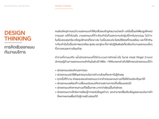 023 
BACKGROUND KNOWLEDGE DESIGN THINKING 
คนส่วนใหญ่อาจมองว่างานออกแบบทำ�ให้ทุกสิ่งรอบตัวดูสวยงามน่าสนใจ แต่นั่นเป็นแค่เพียงรูปลักษณ์ 
ภายนอก แท้ที่จริงแล้ว งานออกแบบที่ดีจะต้องคำ�นึงถึงผลกระทบต่อผู้บริโภคในทุกแง่มุม ไม่ว่าจะ 
ในเรื่องของสุนทรียะหรือรูปลักษณ์ที่เหมาะสม ในเรื่องของประโยชน์ใช้สอยที่ครบพร้อม และที่สำ�คัญ 
จะต้องคำ�นึงถึงเรื่องสภาพแวดล้อม ชุมชน และผู้คน ที่อาจมีปฏิสัมพันธ์เกี่ยวข้องกับงานออกแบบนั้นๆ 
ทั้งทางตรงและทางอ้อมด้วย 
คำ�ถามที่ตามมาคือ แล้วนักออกแบบที่ดีมีกระบวนการคิดอย่างไร ไนเจล ครอส (Nigel Cross) 
นักทฤษฎีด้านการออกแบบคนสำ�คัญในช่วงปี 1980s - 1990s เคยกล่าวถึงวิธีคิดของนักออกแบบไว้ว่า 
• นักออกแบบชอบคิดนอกกรอบ 
• นักออกแบบมักใช้สัญชาตญาณในการทำ�งานโดยที่เขาอาจไม่รู้ตัวเลย 
• ทุกครั้งที่ทำ�งาน หัวสมองของนักออกแบบจะหาคำ�ตอบและหนทางแก้ไขให้กับแต่ละปัญหาได้ 
• นักออกแบบพร้อมที่จะเปลี่ยนแปลงแนวคิดตามสถานการณ์ที่เปลี่ยนแปลงไป 
• นักออกแบบคิดหาหนทางแก้ไขเป็นภาพ มากกว่าเขียนเป็นตัวอักษร 
• นักออกแบบจะเปิดรับการเรียนรู้จากแหล่งข้อมูลต่างๆ และสามารถเชื่อมโยงข้อมูลและแรงบันดาลใจ 
ที่หลากหลายเพื่อนำ�ไปสู่การสร้างสรรค์ได้ 
DESIGN 
THINKING 
การคิดเชิงออกแบบ 
กับงานบริการ 
 