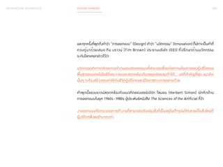 024 
BACKGROUND KNOWLEDGE DESIGN THINKING 
และทุกครั้งที่พูดถึงคำ�ว่า “การออกแบบ” (Design) คำ�ว่า “นวัตกรรม” (Innovation) ก็มักจะเป็นคำ�ที่ 
ควบคู่มาด้วยเสมอ ทิม บราวน์ (Tim Brown) ประธานบริษัท IDEO ที่ปรึกษาด้านนวัตกรรม 
ระดับโลกเคยกล่าวไว้ว่า 
นวัตกรรมเกิดจากทักษะการทำ�งานของนักออกแบบที่สามารถเชื่อมต่อความต้องการของผู้บริโภคบน 
พื้นฐานของเทคโนโลยีที่เหมาะสมและสอดคล้องกับกลยุทธ์ของธุรกิจได้… แต่ที่สำ�คัญที่สุด แนวคิด 
นั้นๆ จะต้องสร้างคุณค่าให้กับชีวิตผู้บริโภคและมีโอกาสทางการตลาดด้วย 
คำ�พูดนี้ของบราวน์สอดคล้องกับแนวคิดของเฮอร์เบิร์ท ไซมอน (Herbert Simon) นักคิดด้าน 
การออกแบบในยุค 1960s-1980s ผู้ประพันธ์หนังสือ The Sciences of the Artificial ที่ว่า 
งานออกแบบคือกระบวนการทำ�งานที่สามารถปรับปรุงสิ่งที่เป็นอยู่ในปัจจุบันให้กลายเป็นสิ่งใหม่ที่ 
ผู้บริโภคพึงพอใจมากกว่า 
 