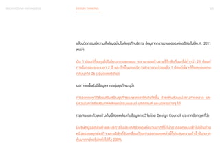 025 
BACKGROUND KNOWLEDGE DESIGN THINKING 
แล้วนวัตกรรมมีความสำ�คัญอย่างไรกับธุรกิจบริการ ข้อมูลจากรายงานขององค์กรอิสระในปีค.ศ. 2011 
พบว่า 
เงิน 1 ปอนด์ที่ลงทุนไปในโครงการออกแบบ จะสามารถสร้างรายได้กลับคืนมาไม่ต�่ำกว่า 25 ปอนด์ 
ภายในกรอบระยะเวลา 2 ปี และถ้าเป็นงานบริการสาธารณะด้วยแล้ว 1 ปอนด์นั้นจะให้ผลตอบแทน 
กลับมาถึง 26 ปอนด์เลยทีเดียว 
นอกจากนั้นยังมีข้อมูลจากกลุ่มธุรกิจระบุว่า 
การออกแบบได้ช่วยเสริมสร้างธุรกิจของพวกเขาให้เติบโตขึ้น ช่วยเพิ่มส่วนแบ่งทางการตลาด และ 
มีส่วนในการส่งเสริมภาพลักษณ์ของแบรนด์ ผลิตภัณฑ์ และบริการต่างๆ ได้ 
ทรรศนะและตัวเลขข้างต้นนี้สอดคล้องกับข้อมูลการวิจัยโดย Design Council ประเทศอังกฤษ ที่ว่า 
มีบริษัทผู้ผลิตสินค้าและบริการในประเทศอังกฤษจำ�นวนมากที่ได้นำ�การออกแบบเข้าไปเป็นส่วน 
หนึ่งของกลยุทธ์ธุรกิจ และบริษัทที่ขับเคลื่อนด้วยการออกแบบเหล่านี้ก็ประสบความสำ�เร็จในตลาด 
หุ้นมากกว่าบริษัททั่วไปถึง 200% 
 