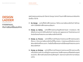 026 
BACKGROUND KNOWLEDGE DESIGN LADDER 
ศูนย์การออกแบบแห่งเดนมาร์ก (Danish Design Centre) จำ�แนกการใช้การออกแบบภายในองค์กร 
ออกเป็น 4 ขั้น คือ 
01 No Design : องค์กรที่ไม่มีการใช้การออกแบบ ไม่มีกระบวนการพัฒนาผลิตภัณฑ์ สินค้าและ 
บริการ ไม่มีหรือมีการใช้การออกแบบน้อยมาก 
02 Design as Styling : องค์กรที่ใช้การออกแบบกับรูปลักษณ์ภายนอก ความสวยงาม หรือ 
เพื่อสร้างความแตกต่างให้กับผลิตภัณฑ์ (styling and appearance) โดยนักออกแบบจะมี 
ส่วนร่วมในตอนท้ายของกระบวนการพัฒนาผลิตภัณฑ์เท่านั้น 
03 Design as Process : องค์กรที่เห็นความสำ�คัญของการออกแบบและใช้การออกแบบอย่าง 
เป็นระบบ มีกระบวนการพัฒนาผลิตภัณฑ์ที่เป็นมาตรฐาน การออกแแบบมีส่วนในกระบวนการ 
พัฒนาผลิตภัณฑ์ทั้งกระบวนการ โดยเริ่มตั้งแต่ขั้นตอนแรกจนถึงขั้นตอนสุดท้ายของกระบวนการ 
พัฒนาผลิตภัณฑ์ 
04 Design as Strategy : องค์กรที่เห็นความสำ�คัญของการออกแบบและใช้การออกแบบเป็น 
เครื่องมือในการสร้างความเป็นผู้นำ�ทางอุตสาหกรรม โดยใช้การออกแบบที่สัมพันธ์กับกลยุทธ์ 
ขององค์กร เพื่อการสร้างสรรค์นวัตกรรมให้แก่ลูกค้า ตลอดจนการบริหารจัดการภายในของ 
องค์กร 
DESIGN 
LADDER 
การออกแบบ 
กับการขับเคลื่อนองค์กร 
 