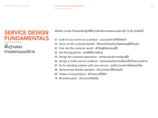 029 
BACKGROUND KNOWLEDGE SERVICE DESIGN FUNDAMENTALS 
เบียร์กิต มาเกอร์ กำ�หนดหลักปฏิบัติพื้นฐานสำ�หรับการออกแบบบริการไว้ 10 ข้อ ดังต่อไปนี้ 
01 Look at your service as a product : มองงานบริการให้เป็นสินค้า 
02 Focus on the customer benefit : ให้ความสำ�คัญกับประโยชน์ของผู้ใช้เป็นหลัก 
03 Dive into the customer world : เข้าไปอยู่ในโลกของผู้ใช้ 
04 See the big picture : มองให้เห็นภาพใหญ่ 
05 Design the customer experience : ออกแบบประสบการณ์ของผู้ใช้ 
06 Design a visible service evidence : ออกแบบองค์ประกอบที่มองเห็นได้ของงานบริการ 
07 Go for standing ovations with your service : มุ่งสร้างงานบริการที่สุดยอดที่สุด 
08 Demonstrate flexible standard : สร้างมาตรฐานที่ยืดหยุ่นได้ 
09 Create a living product : สร้างผลงานที่มีชีวิต 
10 Be enthusiastic : มีความกระตือรือร้น 
SERVICE DESIGN 
FUNDAMENTALS 
พื้นฐานของ 
การออกแบบบริการ 
 