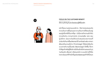 BACKGROUND KNOWLEDGE SERVICE DESIGN FUNDAMENTALS 031 
FOCUS ON THE CUSTOMER BENEFIT 
ให้ความสำ�คัญกับประโยชน์ของผู้ใช้เป็นหลัก 
หน้าที่ของงานออกแบบบริการ คือการตอบสนองต่อ 
ความต้องการพื้นฐานและความต้องการที่ซ่อนเร้นอยู่ 
ของผู้บริโภคให้ได้มากที่สุด ดังนั้นการท�ำ ความเข้าใจถึง 
ความคิดอ่าน ความคาดหวัง ความเคยชิน ฯลฯ ของ 
ผู้บริโภค ย่อมจะช่วยให้เราน�ำ เสนอประสบการณ์ที่ 
น่าประทับใจมากขึ้นแก่พวกเขาได้ ยกตัวอย่างเช่น หากเรา 
พัฒนาส่วนงานบริการ (Frontstage) ให้สอดคล้องกับ 
ระบบการท�ำ งานเบื้องหลัง (Backstage) ได้ดีขึ้น ก็อาจ 
ท�ำ ให้ลูกค้าหรือผู้ใช้บริการไม่ต้องย้ายไปตามแผนกต่างๆ 
จนเวียนหัว เสียเวลา หรือหงุดหงิด ระบบบริการที่ดีนั้น 
ควรจะมีแผนกที่ท�ำ หน้าที่ดูแลทุกข์สุขของลูกค้าได้ทั้งหมด 
02 
 