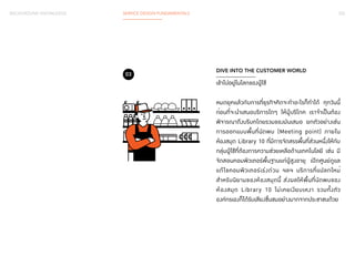 BACKGROUND KNOWLEDGE SERVICE DESIGN FUNDAMENTALS 032 
DIVE INTO THE CUSTOMER WORLD 
เข้าไปอยู่ในโลกของผู้ใช้ 
หมดยุคแล้วกับการที่ธุรกิจคิดจะท�ำ อะไรก็ท�ำ ได้ ทุกวันนี้ 
กอ่นที่จะนำ� เสนอบริการใดๆ ให้ผู้บริโภค เราจำ� เป็นต้อง 
พิจารณาถึงบริบทโดยรวมของมันเสมอ ยกตัวอย่างเช่น 
การออกแบบพื้นที่นัดพบ (Meeting point) ภายใน 
ห้องสมุด Library 10 ที่มีการจัดสรรพื้นที่ส่วนหนึ่งให้กับ 
กลุ่มผู้ใช้ที่ต้องการความช่วยเหลือด้านเทคโนโลยี เช่น มี 
จัดสอนคอมพิวเตอร์พื้นฐานแก่ผู้สูงอายุ เปิดศูนย์ดูแล 
แก้ไขคอมพิวเตอร์เร่งด่วน ฯลฯ บริการที่แปลกใหม่ 
สำหรับนิยามของห้องสมุดนี้ ส่งผลให้พื้นที่นัดพบของ 
ห้องสมุด Library 10 ไม่เคยเงียบเหงา รวมทั้งตัว 
องค์กรเองก็ได้รับเสียงชื่นชมอย่างมากจากประชาชนด้วย 
03 
 