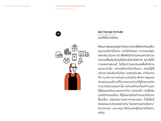 BACKGROUND KNOWLEDGE SERVICE DESIGN FUNDAMENTALS 033 
SEE THE BIG PICTURE 
มองให้เห็นภาพใหญ่ 
ให้มองภาพรวมของธุรกิจ (Zoom Out) เพื่อศึกษาโครงสร้าง 
ของงานบริการทั้งหมด จากนั้นจึงค่อยๆ เจาะรายละเอียด 
แต่ละส่วน (Zoom In) เพื่อให้มั่นใจว่าทุกหน่วยการท�ำ งาน 
สามารถเชื่อมโยงถึงกันได้อย่างมีประสิทธิภาพ อย่างไรก็ดี 
การมองภาพรวมนี้ ไม่ใช่แค่การมองในเขตพื้นที่บริการ 
ของเราเท่านั้น แต่ควรศึกษาตั้งแต่ต้นทาง ก่อนที่ผู้ใช้ 
บริการจะเดินเข้ามาถึงด้วย ยกตัวอย่างเช่น ถ้าต้องการ 
ให้งานบริการภายในสนามบินมีประสิทธิภาพสูงสุด 
นักออกแบบบริการก็ไม่ควรมองแค่จุดที่ผู้โดยสารเดิน 
ทางมาถึงสนามบินเท่านั้น แต่ควรศึกษาตั้งแต่ก้าวแรก 
ที่ผู้โดยสารเดินทางออกจากบ้าน การจองตั๋ว การเช็คอิน 
รวมถึงกิจกรรมอื่นๆ ที่ผู้โดยสารต้องท�ำ จนกระทั่งถึงการ 
ขึ้นเครื่อง หรือเดินทางออกจากสนามบิน ทั้งนี้เพื่อที่ 
นักออกแบบจะสามารถยกระดับ “ประสบการณ์การเดินทาง” 
(Customer Journey) ให้กับเหล่าผู้โดยสารได้อย่าง 
แท้จริง 
04 
 